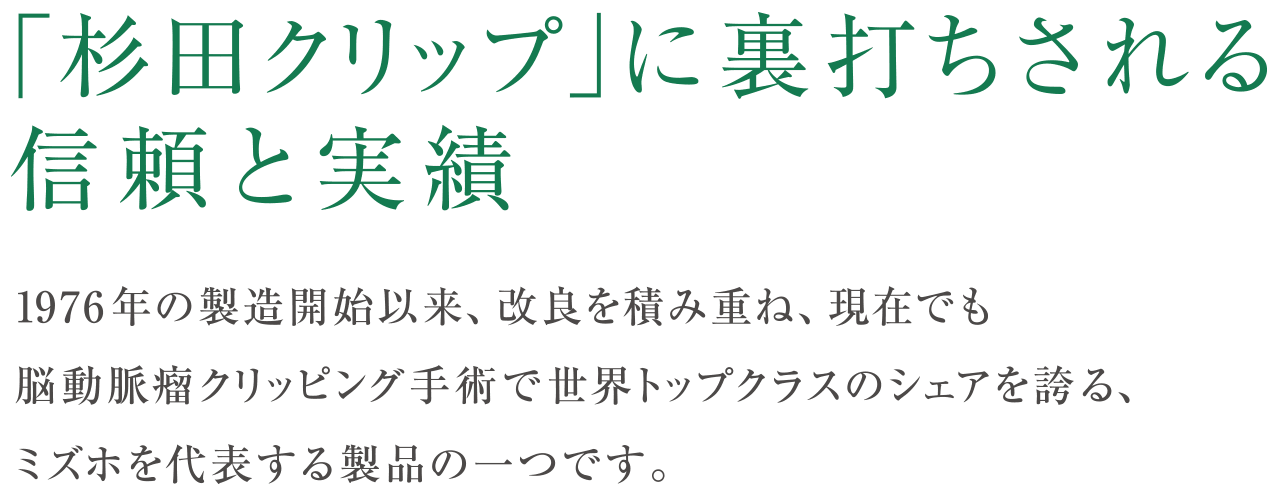 「杉田クリップ」に裏打ちされる信頼と実績1976 年の製造開始以来、改良を積み重ね、現在でも脳動脈瘤クリッピング手術で世界トップクラスのシェアを誇る、ミズホを代表する製品の一つです。