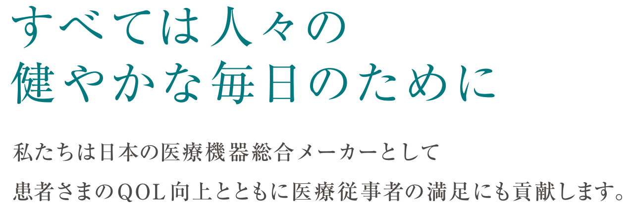 すべては人々の健やかな毎日のために私たちは日本の医療機器総合メーカーとして患者さまのQOL 向上とともに医療従事者の満足にも貢献します。