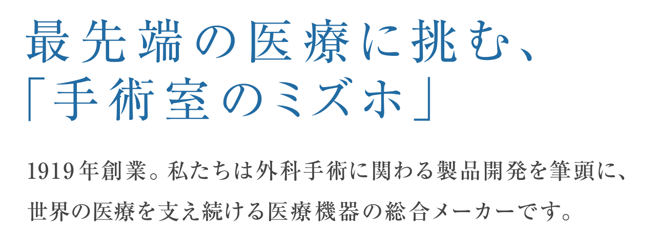 最先端の医療に挑む、「手術室のミズホ」1919 年創業。私たちは外科手術に関わる製品開発を筆頭に、世界の医療を支え続ける医療機器の総合メーカーです。